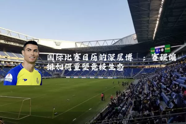 国际比赛日历的深层博弈:赛程编排如何重塑竞技生态